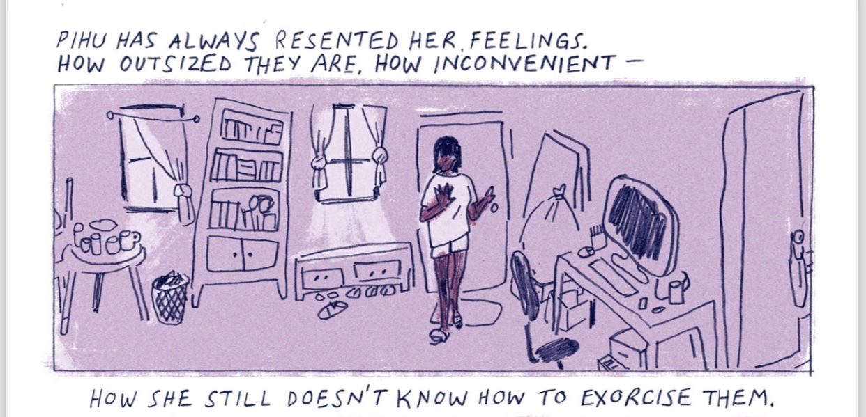 PIHU HAS ALWAYS RESENTED HER FEELINGS. HOW OUTSIZED THEY ARE, HOW INCONVENIENT - HOW SHE STILL DOESN'T KNOW HOW TO EXORCISE THEM.